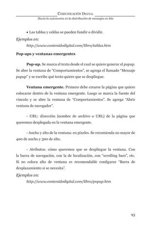 Hacia la autonomía en la distribución de mensajes en bits
COMUNICACIÓN DIGITAL
93
• Las tablas y celdas se pueden fundir o dividir.
Ejemplos en:
http://www.contenidodigital.com/libro/tablas.htm
Pop-ups y ventanas emergentes
Pop-up. Se marca el texto desde el cual se quiere generar el popup.
Se abre la ventana de “Comportamientos”, se agrega el llamado “Mensaje
popup” y se escribe qué texto quiere que se despliegue.
Ventana emergente. Primero debe crearse la página que quiere
colocarse dentro de la ventana emergente. Luego se marca la fuente del
vínculo y se abre la ventana de “Comportamientos”. Se agrega “Abrir
ventana de navegador”.
- URL: dirección (nombre de archivo o URL) de la página que
queremos desplegada en la ventana emergente.
- Ancho y alto de la ventana: en píxeles. Se recomienda no mayor de
400 de ancho y 300 de alto.
- Atributos: cómo queremos que se despliegue la ventana. Con
la barra de navegación, con la de localización, con “scrolling bars”, etc.
Si no coloca alto de ventana es recomendable conﬁgurar “Barra de
desplazamiento si se necesita”.
Ejemplos en:
http://www.contenidodigital.com/libro/popup.htm
digital.indd 93 28/11/2005 12:01:20 p.m.
 