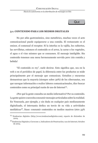 Hacia la autonomía en la distribución de mensajes en bits
COMUNICACIÓN DIGITAL
99
QUÉ
3.1. CONTENIDO PARA LOS MEDIOS DIGITALES
No por afán gastronómico, sino metafórico, muchas veces el acto
comunicacional puede equipararse a una comida. El restaurante es el
emisor, el comensal el receptor. Si la interfaz es la vajilla, los cubiertos,
las servilletas, entonces el contenido es el arroz, la carne o los vegetales,
el agua o el vino mismos que se consumen. El mensaje inteligible. Sin
contenido tenemos una mesa hermosamente servida pero ¡sin comida y
bebida!
“El contenido es rey”, suele decirse. Esto signiﬁca que, sea en la
web o en el periódico de papel, la diferencia entre los productos se mide
principalmente por el mensaje que comunican. Estudios y encuestas
demuestran que la mayoría (siempre sobre 50%) de los cibernautas, sea
que navegue información o realice labores comunicacionales, dice buscar
contenidos como su principal razón de uso de Internet15
.
¿Por qué la gente consulta un medio informativo? Por su contenido.
La gente quiere o necesita consumir mensajes articulados sobre la realidad.
En Venezuela, por ejemplo, y sin duda en cualquier país medianamente
digitalizado, el internauta dedica un tercio de su vida a actividades
mediáticas16
, léase: consumir contenidos en medios masivos (otro 33%
15
Tendencias digitales (http://www.tendenciasdigitales.com), reporte de diciembre de
2004.
16
Tendencias Digitales y Cavecom-e, Indicadores de Penetración y uso de Internet, Octubre
de 2003.
digital.indd 99 28/11/2005 12:01:21 p.m.
 