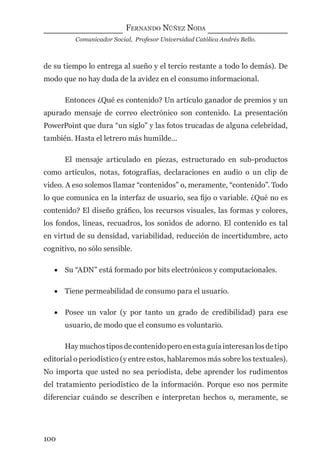FERNANDO NÚÑEZ NODA
Comunicador Social, Profesor Universidad Católica Andrés Bello.
100
de su tiempo lo entrega al sueño y el tercio restante a todo lo demás). De
modo que no hay duda de la avidez en el consumo informacional.
Entonces ¿Qué es contenido? Un artículo ganador de premios y un
apurado mensaje de correo electrónico son contenido. La presentación
PowerPoint que dura “un siglo” y las fotos trucadas de alguna celebridad,
también. Hasta el letrero más humilde...
El mensaje articulado en piezas, estructurado en sub-productos
como artículos, notas, fotografías, declaraciones en audio o un clip de
video. A eso solemos llamar “contenidos” o, meramente, “contenido”. Todo
lo que comunica en la interfaz de usuario, sea ﬁjo o variable. ¿Qué no es
contenido? El diseño gráﬁco, los recursos visuales, las formas y colores,
los fondos, líneas, recuadros, los sonidos de adorno. El contenido es tal
en virtud de su densidad, variabilidad, reducción de incertidumbre, acto
cognitivo, no sólo sensible.
• Su “ADN” está formado por bits electrónicos y computacionales.
• Tiene permeabilidad de consumo para el usuario.
• Posee un valor (y por tanto un grado de credibilidad) para ese
usuario, de modo que el consumo es voluntario.
Hay muchos tipos de contenido pero en esta guía interesan los de tipo
editorial o periodístico (y entre estos, hablaremos más sobre los textuales).
No importa que usted no sea periodista, debe aprender los rudimentos
del tratamiento periodístico de la información. Porque eso nos permite
diferenciar cuándo se describen e interpretan hechos o, meramente, se
digital.indd 100 28/11/2005 12:01:21 p.m.
 