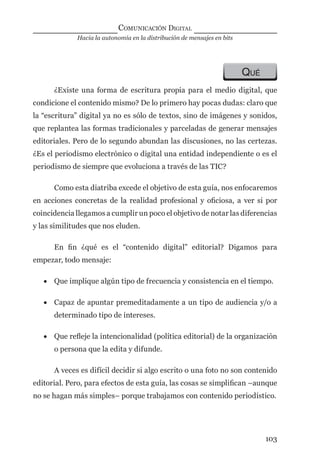 Hacia la autonomía en la distribución de mensajes en bits
COMUNICACIÓN DIGITAL
103
QUÉ
¿Existe una forma de escritura propia para el medio digital, que
condicione el contenido mismo? De lo primero hay pocas dudas: claro que
la “escritura” digital ya no es sólo de textos, sino de imágenes y sonidos,
que replantea las formas tradicionales y parceladas de generar mensajes
editoriales. Pero de lo segundo abundan las discusiones, no las certezas.
¿Es el periodismo electrónico o digital una entidad independiente o es el
periodismo de siempre que evoluciona a través de las TIC?
Como esta diatriba excede el objetivo de esta guía, nos enfocaremos
en acciones concretas de la realidad profesional y oﬁciosa, a ver si por
coincidencia llegamos a cumplir un poco el objetivo de notar las diferencias
y las similitudes que nos eluden.
En ﬁn ¿qué es el “contenido digital” editorial? Digamos para
empezar, todo mensaje:
• Que implique algún tipo de frecuencia y consistencia en el tiempo.
• Capaz de apuntar premeditadamente a un tipo de audiencia y/o a
determinado tipo de intereses.
• Que reﬂeje la intencionalidad (política editorial) de la organización
o persona que la edita y difunde.
A veces es difícil decidir si algo escrito o una foto no son contenido
editorial. Pero, para efectos de esta guía, las cosas se simpliﬁcan –aunque
no se hagan más simples– porque trabajamos con contenido periodístico.
digital.indd 103 28/11/2005 12:01:22 p.m.
 