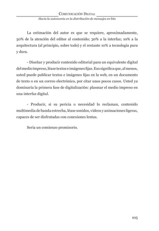 Hacia la autonomía en la distribución de mensajes en bits
COMUNICACIÓN DIGITAL
105
La estimación del autor es que se requiere, aproximadamente,
50% de la atención del editor al contenido; 30% a la interfaz; 10% a la
arquitectura (al principio, sobre todo) y el restante 10% a tecnología pura
y dura.
- Diseñar y producir contenido editorial para un equivalente digital
delmedioimpreso,léasetextoseimágenesﬁjas.Esosigniﬁcaque,almenos,
usted puede publicar textos e imágenes ﬁjas en la web, en un documento
de texto o en un correo electrónico, por citar unos pocos casos. Usted ya
dominaría la primera fase de digitalización: plasmar el medio impreso en
una interfaz digital.
- Producir, si su pericia o necesidad lo reclaman, contenido
multimedia de banda estrecha, léase sonidos, videos y animaciones ligeras,
capaces de ser disfrutadas con conexiones lentas.
Sería un comienzo promisorio.
digital.indd 105 28/11/2005 12:01:22 p.m.
 