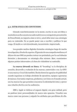 Hacia la autonomía en la distribución de mensajes en bits
COMUNICACIÓN DIGITAL
107
CÓMO
3.2. ESTRATEGIA DE CONTENIDO
Girando concéntricamente en la mente, escrita en una servilleta o
montadaenundocumentoencuadernado(consuconsiguientepresentación
de PowerPoint), no importa cómo si sirve, usted debe tener una estrategia
para su contenido. No se puede poner uno a escribir y publicar lo que
venga. El medio se verá desordenado, inconsistente, improvisado.
Los grandes medios digitales formulan estrategias luego de mucha
investigaciónydiseñodeexpertos.Elgerentedeunacompañíamedianaoel
difusor de una ONG no pueden costear ese preámbulo, por lo cual deberán
formular y documentar su estrategia ellos mismos. Bien, examinemos
algunos puntos interesantes a la hora de vislumbrar su contenido.
La marca (brand) en línea. El “branding” es la disciplina de
creación, desarrollo y evolución de las marcas, comerciales o no. La ONU
es una marca y Coca Cola también. Razón tienen las agencias de publicidad
cuando organizan su trabajo alrededor de ejecutivos, equipos o gerencias
de marcas. Con tantas empresas, productos y servicios en el mundo actual,
son las marcas las que permiten concentrar la identidad de éstos y ejercer
una relación efectiva con las audiencias.
IBM y Apple se dedican al negocio digital, con gran calidad, pero
no podrían tener personalidades de marca más opuestas. Visualice una
marca como una persona y asígnele los atributos que percibimos de ella.
digital.indd 107 28/11/2005 12:01:22 p.m.
 