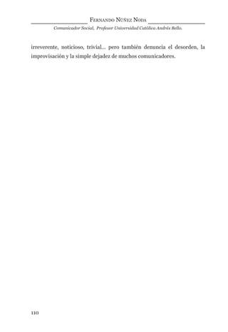 FERNANDO NÚÑEZ NODA
Comunicador Social, Profesor Universidad Católica Andrés Bello.
110
irreverente, noticioso, trivial… pero también denuncia el desorden, la
improvisación y la simple dejadez de muchos comunicadores.
digital.indd 110 28/11/2005 12:01:23 p.m.
 