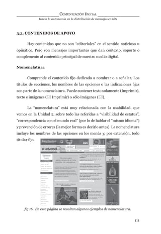 Hacia la autonomía en la distribución de mensajes en bits
COMUNICACIÓN DIGITAL
111
3.3. CONTENIDOS DE APOYO
Hay contenidos que no son “editoriales” en el sentido noticioso u
opinático. Pero son mensajes importantes que dan contexto, soporte o
complemento al contenido principal de nuestro medio digital.
Nomenclatura
Comprende el contenido ﬁjo dedicado a nombrar o a señalar. Los
títulos de secciones, los nombres de las opciones o las indicaciones ﬁjas
son parte de la nomenclatura. Puede contener texto solamente (Imprimir),
texto e imágenes ( Imprimir) o sólo imágenes ().
La “nomenclatura” está muy relacionada con la usabilidad, que
vemos en la Unidad 2, sobre todo las referidas a “visibilidad de estatus”,
“correspondencia con el mundo real” (por lo de hablar el “mismo idioma”)
y prevención de errores (la mejor forma es decirlo antes). La nomenclatura
incluye los nombres de las opciones en los menús y, por extensión, todo
titular ﬁjo.
ﬁg 16. En esta página se resaltan algunos ejemplos de nomenclatura.
digital.indd 111 28/11/2005 12:01:23 p.m.
 