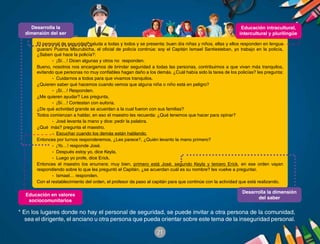 21
* En los lugares donde no hay el personal de seguridad, se puede invitar a otra persona de la comunidad,
sea el dirigente, el anciano u otra persona que pueda orientar sobre este tema de la inseguridad personal.
El personal de seguridad*saluda a todas y todos y se presenta: buen día niñas y niños, ellas y ellos responden en lengua
guaraní Puama Mburubicha, el oficial de policía continúa: soy el Capitán Ismael Santiesteban, yo trabajo en la policía,
¿Saben qué hace la policía?:
-	 ¡Sí…! Dicen algunas y otros no responden.
Bueno, nosotros nos encargamos de brindar seguridad a todas las personas, contribuimos a que vivan más tranquilos,
evitando que personas no muy confiables hagan daño a los demás. ¿Cuál había sido la tarea de los policías? les pregunta:
-	 Cuidarnos a todos para que vivamos tranquilos.
¿Quieren saber qué hacemos cuando vemos que alguna niña o niño está en peligro?
-	 ¡Sí…! Responden.
¿Me quieren ayudar? Les pregunta,
-	 ¡Sí…! Contestan con euforia.
¿De qué actividad grande se acuerdan a la cual fueron con sus familias?
Todos comienzan a hablar, en eso el maestro les recuerda: ¿Qué tenemos que hacer para opinar?
-	 José levanta la mano y dice: pedir la palabra.
¿Qué más? pregunta el maestro.
-	 Escuchar cuando los demás están hablando.
Entonces por turnos responderemos, ¿Les parece?, ¿Quién levanto la mano primero?
-	 ¡Yo…! responde José.
-	 Después estoy yo, dice Keyla.
-	 Luego yo profe, dice Erick.
Entonces el maestro los enumera: muy bien, primero está José, segundo Keyla y tercero Erick, en ese orden vayan
respondiendo sobre lo que les preguntó el Capitán, ¿se acuerdan cuál es su nombre? les vuelve a preguntar.
-	 Ismael… responden.
Con el restablecimiento del orden, el profesor da paso al capitán para que continúe con la actividad que está realizando.
Desarrolla la
dimensión del ser
Educación en valores
sociocomunitarios
Desarrolla la dimensión
del saber
Educación intracultural,
intercultural y plurilingüe
 