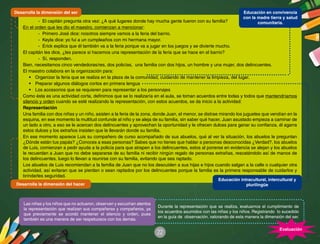 22
-	 El capitán pregunta otra vez: ¿A qué lugares donde hay mucha gente fueron con su familia?
En el orden que les dio el maestro, comienzan a mencionar:
-	 Primero José dice: nosotros siempre vamos a la feria del barrio.
-	 Keyla dice: yo fui a un cumpleaños con mi hermana mayor.
-	 Erick explica que él también va a la feria porque va a jugar en los juegos y se divierte mucho.
El capitán les dice, ¿les parece si hacemos una representación de la feria que se hace en el barrio?
-	 Sí, responden.
Bien, necesitamos cinco vendedoras/res, dos policías, una familia con dos hijos, un hombre y una mujer, dos delincuentes.
El maestro colabora en la organización para:
•	 Organizar la feria que se realiza en la plaza de la comunidad, cuidando de mantener la limpieza, del lugar.
•	 Preparar algunos diálogos cortos en primera lengua
•	 Los accesorios que se requieren para representar a los personajes
Como ésta es una actividad corta, definimos que se lo realizaría en el aula, se toman acuerdos entre todas y todos que mantendríamos
silencio y orden cuando se esté realizando la representación, con estos acuerdos, se da inicio a la actividad:
Representación
Una familia con dos niñas y un niño, asisten a la feria de la zona, donde Juan, el menor, se distrae mirando los juguetes que vendían en la
esquina, en ese momento la multitud confunde al niño y se aleja de su familia, sin saber qué hacer, Juan asustado empieza a caminar de
un lado a otro, a eso se le acercan dos delincuentes y aprovechan la oportunidad y le ofrecen dulces para ganar su confianza, él agarra
estos dulces y los extraños insisten que le llevarán donde su familia.
En ese momento aparece Luis su compañero de curso acompañado de sus abuelos, qué al ver la situación, los abuelos le preguntan
¿Dónde están tus papás? ¿Conoces a esas personas? Sabes que no tienes que hablar a personas desconocidas ¿Verdad?, los abuelos
de Luis, comienzan a pedir ayuda a la policía para que atrapen a los delincuentes, estos al ponerse en evidencia se alejan y los abuelos
le recuerdan a Juan que no debe separarse de su familia ni recibir ningún regalo de personas extrañas, rescatándolo así de manos de
los delincuentes, luego lo llevan a reunirse con su familia, evitando que sea raptado.
Los abuelos de Luis recomiendan a la familia de Juan que no los descuiden a sus hijas e hijos cuando salgan a la calle o cualquier otra
actividad, así evitaran que se pierdan o sean raptados por los delincuentes porque la familia es la primera responsable de cuidarlos y
brindarles seguridad.
Durante la representación que se realiza, evaluamos el cumplimiento de
los acuerdos asumidos con las niñas y los niños. Registrando lo sucedido
en la guía de observación, valorando de esta manera la dimensión del ser.
Las niñas y los niños que no actuaron, observan y escuchan atentos
la representación que realizan sus compañeras y compañeros, ya
que previamente se acordó mantener el silencio y orden, pues
también es una manera de ser respetuosos con los demás.
Evaluación
Desarrolla la dimensión del ser
Desarrolla la dimensión del hacer
Educación intracultural, intercultural y
plurilingüe
Educación en convivencia
con la madre tierra y salud
comunitaria.
 