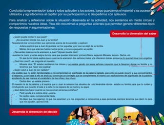 23
Concluida la representación todas y todos aplauden a los actores, luego guardamos el material y los accesorios
utilizados y agradecemos al capitán por su participación y lo despedimos con aplausos.
Para analizar y reflexionar sobre la situación observada en la actividad, nos sentamos en medio círculo y
compartimos nuestras ideas. Para ello recurrimos a preguntas abiertas que permitan generar diferentes tipos
de respuestas y argumentaciones:
·	 ¿Quién puede contar lo que pasó?
·	 ¿Se acuerdan dónde fue Juan y su familia?
Respetando los turnos emiten sus opiniones acerca de lo sucedido y explican:
-	 Juliana explica que a Juan le gustaba ver los juguetes y por eso se alejó de su familia.
-	 Matías dice que además había mucha gente y como es pequeño se perdió.
·	 ¿Recuerdan quienes se le acercaron a Juan? Alguien puede decir:
Levantan la mano y se les asigna turnos para que puedan intervenir: primero Maira, segundo Micaela, tercero Carlos, etc.
-	 En ese turno Maira explica que a Juan se le acercaron dos señores malos y le ofrecieron dulces porque se lo querían llevar con engaños.
·	 ¿Qué hizo Juan? Les pregunta el maestro:
-	 Micaela dice: “Él estaba recibiendo los dulces y se estaba yendo con esos señores creyendo que le llevarían donde su familia y no
tenemos que hacer eso explica”.
·	 ¿Quién salvó a Juan de ser raptado?
(Es posible que no estén familiarizados o no comprendan el significado de la palabra raptado, para ello se puede recurrir a sus conocimientos
al respecto, y con base a ello se analiza y construye un concepto que se complementa el mismo con explicaciones del significado de la palabra,
ampliando de esa manera el vocabulario de las niñas y los niños)
-	 Carlos dice, yo estaba primero.
El maestro le da la palabra y él explica que a Juan le salvaron los abuelos de Luis llevándole donde estaba su familia para que lo cuiden y
concluyendo que cuando él sale a la calle no se separa de su mamá y su papá.
·	 ¿Qué debemos hacer cuando se nos acercan personas extrañas?
-	 Pedir ayuda a la policía dice Luciana.
-	 No recibir nada, complementa Carla.
-	 No dejar que nos agarren, ni que nos acaricien y si nos preguntan si conocemos a esas personas, siempre tenemos que decir no para
que nos ayuden, aporta Erick.
Desarrolla la dimensión del decidir
Desarrolla la dimensión del saber
 