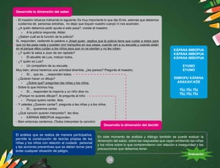 24
·	El maestro refuerza indicando lo siguiente: Es muy importante lo que dijo Erick, además que debemos
cuidarnos de personas extrañas, no dejar que toquen nuestro cuerpo ni nos acaricien.
·	¿A quién debemos pedir ayuda si esto pasa?, insiste el maestro:
-	 A la policía responde, Aldair.
·	¿Saben cuál es la función de la policía?
Si, responden, cediendo la palabra a Jhisel quien explica que la policía tiene que cuidar a todos para
que no les pase nada y puedan vivir tranquilos en sus casas, cuando van a su escuela y cuando están
en el parque ellos cuidan a los niños para que no se pierdan y no les roben.
·	¿Y quién le salva a Juan de ser raptado?
-	 El abuelito de Luis, indican todos.
·	¿Y quién es Luis?
-	 Un compañero de su escuela.
Muy bien, ahora haremos una actividad divertida, ¿les parece? Pregunta el maestro.
-	 Sí… que es…..responden todos.
·	¿Quieren hacer un dibujo?
-	 ¿Sobre qué? preguntan las niñas y los niños.
·	Sobre lo que hicimos hoy.
-	 Sí… responden la mayoría y un niño dice no.
·	¿Porque no quieres dibujar?, le pregunta al niño:
-	 Porque quiero cantar, dice.
·	Y ustedes ¿Quieren cantar?, pregunta a las niñas y a los niños.
-	 Sí… queremos cantar.
·	¿Qué canción quieren interpretar?, les dice.
-	 KÄPANA IMBOPUA responden.
·	Bien entonces cantemos. (Todos interpretan la canción)
KÄPANA IMBOPUA
KÄPANA IMBOPUA
KÄPANA IMBOPUA
EYUMO
EYUMO
EMBOPU KÄPANA
ARAKAVI KÖE
TÏU,TÏU,TÏU
TÏU,TÏU,TÏU
En este momento de análisis y diálogo también se puede evaluar la
dimensión del saber, sobre las respuestas que vayan emitiendo las niñas
y los niños sobre lo que comprendieron con relación a inseguridad y las
precauciones que debemos tener.
El análisis que se realiza de manera participativa,
permite la construcción de teorías propias de las
niñas y los niños con relación al cuidado personal
y las acciones preventivas que se deben tomar para
evitar cualquier situación de peligro.
Evaluación
Desarrolla la dimensión del saber
Desarrolla la dimensión del decidir
 