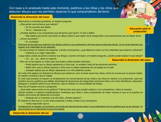 25
Con base a lo analizado hasta este momento, pedimos a las niñas y los niños que
elaboren dibujos que nos permitan observar lo que comprendieron del tema:
Retomando la actividad pendiente, el maestro pregunta:
·	 ¿Recuerdan qué teníamos que realizar?
-	Sí me acuerdo dice Belén.
-	Yo no…interpela Luis.
·	 ¿Puedes explicar a tus compañeros que teníamos que hacer?, le dice a Belén.
-	Ella explica que tenían que hacer un dibujo sobre lo que saben de la inseguridad y las precauciones que se deben tener.
·	 ¿Ahora recuerdan?
-	Sí, contestan.
Entonces se les pide que elaboren sus dibujos sobre lo que entendieron del tema que se está abordando, no sin antes decirles que
saquen sus materiales de los estantes.
·	 En ese proceso el maestro les pregunta, cuando concluyamos, ¿qué debemos hacer con los materiales que estamos utilizando?
-	Volverlos a su lugar responden.
Luego todas y todos se ponen a realizar sus dibujos, cuando concluyen, el maestro pregunta, ¿Quién puede explicar lo que dibujó?
-	Yo….yo….yo…dicen la mayoría.
·	 Otra vez se les asigna un orden para que todas y todos puedan participar.
-	Anely explica que su dibujo representa a niños que no aceptan nada de las personas extrañas.
-	Belén dice, que su dibujo expresa a niños que no deben separarse de sus papás en la calle.
-	Jhoseph explica que su dibujo representa a un niño pidiendo auxilio.
Así cada niño explica con libertad los dibujos que realizaron, pero muchas veces hay niñas y niños en el aula que no quieren hablar,
el maestro incentiva a que lo hagan.
En todo este proceso el maestro va fortaleciendo los conocimientos de las niñas y los niños en relación a la prevención, para ello
también recurre a gráficos que reflejen diversidad de situaciones de inseguridad, donde las niñas y los niños identifiquen, describan,
dialoguen y analicen sobre lo que observan, esto lo realizan en comunidades de trabajo.
Para ello el maestro recurre a preguntas:
·	 ¿Qué están observando en los gráficos? Fíjense bien para que puedan explicar a sus compañeros, indica el maestro.
(Acudir también a material complementario contribuye que niñas y niños comprendan de mejor manera lo que en la práctica se
realiza como parte del desarrollo curricular).
-	Después de un momento una niña dice: ¿Puedo explicar?
El maestro le dice que sí, no sin antes preguntar a todas y todos si ya concluyeron.
-	Todos responden que sí.
Fortaleciendo el respeto, se comienza una ronda de intervenciones sobre lo que entendieron de los gráficos que se les entregó, en
ese proceso se va reforzando la escucha atenta.	
Desarrolla la dimensión del hacer
Desarrolla la dimensión del saber
Desarrolla la dimensión del ser
Educación para la
producción
 