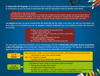El desarrollo del lenguaje no es exclusivo de un campo, en todo el proceso se tiene que fortalecer y ampliar
el vocabulario ya que es tarea fundamental del nivel de educación inicial en familia comunitaria.
La música también es parte fundamental del desarrollo de las niñas y los niños, por ello es importante que
se la utilice en el momento que así se requiera, veamos el ejemplo que nos muestra el relato del desarrollo
de la clase:
Por otra parte, podemos puntualizar que la metodología permite el desarrollo articulado de los contenidos
y ejes articuladores para el desarrollo integral y holístico de las y los estudiantes. Por ejemplo, si analizamos
algunos párrafos de la conversación con el personal de seguridad veremos que:
· ¿Quién salvó a Juan de ser raptado?
Es posible que no estén familiarizados o no comprendan el significado de la palabra raptado, para ello se puede recurrir
a sus conocimientos al respecto, y con base a ello se analiza y construye un concepto que se complementa el mismo
con explicaciones del significado de la palabra, ampliando de esa manera el vocabulario de las niñas y los niños.
·	 ¿Porque no quieres dibujar?, le pregunta al niño:
-	 Porque quiero cantar, dice.
·	 Y ustedes ¿Quieren cantar?, pregunta a las niñas y a los niños.
-	 Sí… queremos cantar.
·	 ¿Qué canción quieren interpretar?, les dice.
-	 KÄPANA IMBOPUA, responden.
·	 Bien entonces cantemos. (Todos interpretan la canción)
Todos comienzan a hablar, en eso el maestro les recuerda: ¿Qué tenemos que hacer para opinar?
-	 José levanta la mano y dice: pedir la palabra.
¿Qué más? pregunta el maestro.
-	 Escuchar cuando los demás están hablando.
·	 ¿Qué debemos hacer cuando se nos acercan personas extrañas?
-	 Pedir ayuda a la policía dice Luciana.
-	 No recibir nada, complementa Carla.
-	 No dejar que nos agarren, ni que nos acaricien y si nos preguntan si conocemos a esas
personas, siempre tenemos que decir no para que nos ayuden aporta Erick.
C. y S.
prevención
C. y P.
respeto
 