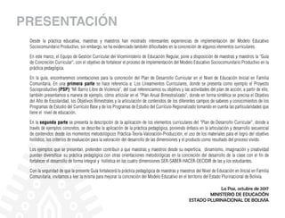 PRESENTACIÓN
Desde la práctica educativa, maestras y maestros han mostrado interesantes experiencias de implementación del Modelo Educativo
Sociocomunitario Productivo, sin embargo, se ha evidenciado también dificultades en la concreción de algunos elementos curriculares.
En este marco, el Equipo de Gestión Curricular del Viceministerio de Educación Regular, pone a disposición de maestras y maestros la “Guía
de Concreción Curricular”, con el objetivo de fortalecer el proceso de implementación del Modelo Educativo Sociocomunitario Productivo en la
práctica pedagógica.
En la guía, encontraremos orientaciones para la concreción del Plan de Desarrollo Curricular en el Nivel de Educación Inicial en Familia
Comunitaria. En una primera parte se hace referencia a: Los Lineamientos Curriculares, donde se presenta como ejemplo el Proyecto
Socioproductivo (PSP) “Mi Barrio Libre de Violencia”, del cual referenciamos su objetivo y las actividades del plan de acción, a partir de ello,
también presentamos a manera de ejemplo, cómo articular en el “Plan Anual Bimestralizado”, donde en forma sintética se precisa el Objetivo
del Año de Escolaridad, los Objetivos Bimestrales y la articulación de contenidos de los diferentes campos de saberes y conocimientos de los
Programas de Estudio del Currículo Base y de los Programas de Estudio del Currículo Regionalizado tomando en cuenta las particularidades que
tiene el nivel de educación.
En la segunda parte se presenta la descripción de la aplicación de los elementos curriculares del “Plan de Desarrollo Curricular”, donde a
través de ejemplos concretos, se describe la aplicación de la práctica pedagógica, poniendo énfasis en la articulación y desarrollo secuencial
de contenidos desde los momentos metodológicos Práctica-Teoría-Valoración-Producción, el uso de los materiales para el logro del objetivo
holístico, los criterios de evaluación para la valoración del desarrollo de las dimensiones y el producto como resultado del proceso vivido.
Los ejemplos que se presentan, pretenden contribuir a que maestras y maestros desde su experticia, dinamismo, imaginación y creatividad
puedan diversificar su práctica pedagógica con otras orientaciones metodológicas en la concreción del desarrollo de la clase con el fin de
fortalecer el desarrollo de forma integral y holística en las cuatro dimensiones SER-SABER-HACER-DECIDIR de las y los estudiantes.
Con la seguridad de que la presente Guía fortalecerá la práctica pedagógica de maestras y maestros del Nivel de Educación en Inicial en Familia
Comunitaria, invitamos a leer la misma para mejorar la concreción del Modelo Educativo en el territorio del Estado Plurinacional de Bolivia.
La Paz, octubre de 2017
MINISTERIO DE EDUCACIÓN
ESTADO PLURINACIONAL DE BOLIVIA
 