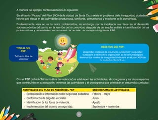 6
A manera de ejemplo, contextualizamos lo siguiente:
En el barrio “Victoria” del Plan 3000 de la ciudad de Santa Cruz existe el problema de la inseguridad ciudadana,
hecho que afecta en las actividades productivas, familiares, comunitarias y escolares de la comunidad.
Evidentemente, ésta no es la única problemática, sin embargo, por la incidencia que tiene en el desarrollo
socioeconómico del barrio, en la reunión de la comunidad después de un amplio análisis e identificación de las
problemáticas y necesidades, se ha tomado la decisión de trabajar el siguiente PSP:
Con el PSP definido “Mi barrio libre de violencia”, se establecen las actividades, el cronograma y los otros aspectos
que contribuirán en su ejecución, veremos las actividades y el cronograma que orientarán el desarrollo curricular.
ACTIVIDADES DEL PLAN DE ACCIÓN DEL PSP CRONOGRAMA DE ACTIVIDADES
·	 Sensibilización e información sobre seguridad ciudadana. Febrero – mayo
·	 Conformación de brigadas vecinales. Junio
·	 Identificación de los focos de violencia. Agosto
·	 Implementación del sistema de seguridad. Septiembre – noviembre
OBJETIVO DEL PSP:
Desarrollar procesos de prevención, protección y seguridad
ciudadana a través de la organización de la comunidad para
disminuir los niveles de inseguridad ciudadana en el plan 3000 de
la ciudad de Santa Cruz.
TITULO DEL
PSP:
“Mi barrio libre de
violencia”
 
