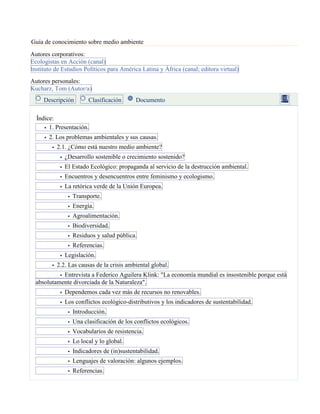 Guía de conocimiento sobre medio ambiente
Autores corporativos:
Ecologistas en Acción (canal)
Instituto de Estudios Políticos para América Latina y África (canal; editora virtual)
Autores personales:
Kucharz, Tom (Autor/a)
Descripción Clasificación Documento
Índice:
1. Presentación.
2. Los problemas ambientales y sus causas.
2.1. ¿Cómo está nuestro medio ambiente?
¿Desarrollo sostenible o crecimiento sostenido?
El Estado Ecológico: propaganda al servicio de la destrucción ambiental.
Encuentros y desencuentros entre feminismo y ecologismo.
La retórica verde de la Unión Europea.
Transporte.
Energía.
Agroalimentación.
Biodiversidad.
Residuos y salud pública.
Referencias.
Legislación.
2.2. Las causas de la crisis ambiental global.
Entrevista a Federico Aguilera Klink: "La economía mundial es insostenible porque está
absolutamente divorciada de la Naturaleza".
Dependemos cada vez más de recursos no renovables.
Los conflictos ecológico-distributivos y los indicadores de sustentabilidad.
Introducción.
Una clasificación de los conflictos ecológicos.
Vocabularios de resistencia.
Lo local y lo global.
Indicadores de (in)sustentabilidad.
Lenguajes de valoración: algunos ejemplos.
Referencias.
 