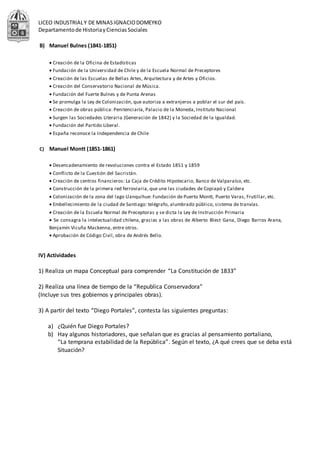 LICEO INDUSTRIALY DE MINASIGNACIODOMEYKO
Departamentode HistoriayCienciasSociales
B) Manuel Bulnes (1841-1851)
 Creación de la Oficina de Estadísticas
 Fundación de la Universidad de Chile y de la Escuela Normal de Preceptores
 Creación de las Escuelas de Bellas Artes, Arquitectura y de Artes y Oficios.
 Creación del Conservatorio Nacional de Música.
 Fundación del Fuerte Bulnes y de Punta Arenas
 Se promulga la Ley de Colonización, que autoriza a extranjeros a poblar el sur del país.
 Creación de obras pública: Penitenciaría, Palacio de la Moneda, Instituto Nacional
 Surgen las Sociedades Literaria (Generación de 1842) y la Sociedad de la Igualdad.
 Fundación del Partido Liberal.
 España reconoce la Independencia de Chile
C) Manuel Montt (1851-1861)
 Desencadenamiento de revoluciones contra el Estado 1851 y 1859
 Conflicto de la Cuestión del Sacristán.
 Creación de centros financieros: La Caja de Crédito Hipotecario, Banco de Valparaíso, etc.
 Construcción de la primera red ferroviaria, que une las ciudades de Copiapó y Caldera
 Colonización de la zona del lago Llanquihue: Fundación de Puerto Montt, Puerto Varas, Frutillar, etc.
 Embellecimiento de la ciudad de Santiago: telégrafo, alumbrado público, sistema de tranvías.
 Creación de la Escuela Normal de Preceptoras y se dicta la Ley de Instrucción Primaria
 Se consagra la intelectualidad chilena, gracias a las obras de Alberto Blest Gana, Diego Barros Arana,
Benjamín Vicuña Mackenna, entre otros.
 Aprobación de Código Civil, obra de Andrés Bello.
IV) Actividades
1) Realiza un mapa Conceptual para comprender “La Constitución de 1833”
2) Realiza una línea de tiempo de la “Republica Conservadora”
(Incluye sus tres gobiernos y principales obras).
3) A partir del texto “Diego Portales”, contesta las siguientes preguntas:
a) ¿Quién fue Diego Portales?
b) Hay algunos historiadores, que señalan que es gracias al pensamiento portaliano,
“La temprana estabilidad de la República”. Según el texto, ¿A qué crees que se deba está
Situación?
 