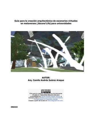 Guía para la creación arquitectónica de escenarios virtuales
        en metaversos (Second Life) para universidades




                            AUTOR:
               Arq. Camilo Andrés Suárez Araque




INDICE
 