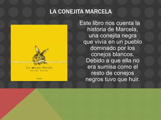 LA CONEJITA MARCELA
         Este libro nos cuenta la
            historia de Marcela,
            una conejita negra
          que vivía en un pueblo
             dominado por los
             conejos blancos.
           Debido a que ella no
            era sumisa como el
              resto de conejos
           negros tuvo que huir.
 