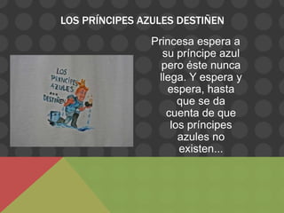 LOS PRÍNCIPES AZULES DESTIÑEN
                Princesa espera a
                  su príncipe azul
                  pero éste nunca
                 llega. Y espera y
                   espera, hasta
                      que se da
                   cuenta de que
                    los príncipes
                      azules no
                      existen...
 