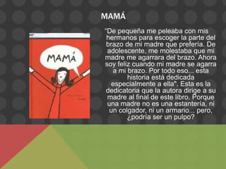 MAMÁ
“De pequeña me peleaba con mis
 hermanos para escoger la parte del
 brazo de mi madre que prefería. De
 adolescente, me molestaba que mi
madre me agarrara del brazo. Ahora
soy feliz cuando mi madre se agarra
   a mi brazo. Por todo eso... esta
        historia está dedicada
  especialmente a ella". Esta es la
 dedicatoria que la autora dirige a su
 madre al final de este libro. Porque
 una madre no es una estantería, ni
  un colgador, ni un armario... pero,
        ¿podría ser un pulpo?
 