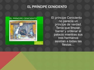 EL PRÍNCIPE CENICIENTO

             El príncipe Ceniciento
                    no parecía un
                príncipe de verdad.
                 Tenía que limpiar,
                barrer y ordenar el
               palacio mientras sus
                   tres hermanos
                asistían a todas las
                      fiestas…
 