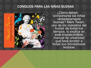 CONSEJOS PARA LAS NIÑAS BUENAS
                       ¿Cómo deben
                   comportarse las niñas
                       verdaderamente
                    buenas? Mark Twain,
                  uno de los maestros del
                      humor de todos los
                    tiempos, lo explica en
                      este imprescindible
                    manual de urbanidad
                      que hará sonreír a
                   todas sus bondadosas
                            lectoras
 