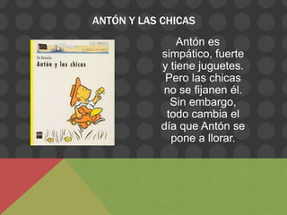 ANTÓN Y LAS CHICAS
                Antón es
            simpático, fuerte
            y tiene juguetes.
             Pero las chicas
            no se fijanen él.
              Sin embargo,
             todo cambia el
            día que Antón se
              pone a llorar.
 