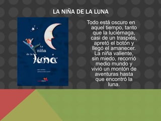 LA NIÑA DE LA LUNA
          Todo está oscuro en
            aquel tiempo, tanto
             que la luciérnaga,
           casi de un traspiés,
              apretó el botón y
            llegó el amanecer.
              La niña valiente,
            sin miedo, recorrió
               medio mundo y
            vivió un montón de
              aventuras hasta
               que encontró la
                    luna.
 