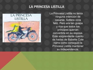 LA PRINCESA LISTILLA
           La Princesa Listilla no tenía
                ninguna intención de
                casarse. Soltera vivía
              feliz. Pero era tan guapa
                 y rica que todos los
                   príncipes querían
             convertirla en su esposa.
             Este sorprendente cuento
             de hadas de Babette Cole
               narra como consiguió la
             Princesa Listilla mantener
                  su independencia.
 