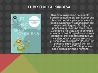 EL BESO DE LA PRINCESA

            Divertida trasgresión del cuento
           tradicional que relata con humor una
              historia de príncipes, princesas y
            sapos. Saponcio y Saponciason los
                reyes de la laguna. Su hija, la
              princesita, quiere una moto, pero
             ¿dónde se ha visto a una princesa
           con una moto? Sus padres no van a
             permitirlo. Por eso deciden que ya
               va siendo hora de que se case.
           ¿Quién será el elegido? ¿Puede una
                princesa sapo casarse con un
             príncipe humano? Y si la princesa
             sapo besa al príncipe humano….
 