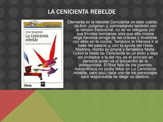 LA CENICIENTA REBELDE
      Clementa es la rebelde Cenicienta en este cuento
          de Ann Jungman y, contrastando también con
           la versión tradicional, no se ve relegada por
            sus frívolas hermanas sino que ella misma
         elige hacerse amiga de las criadas y divertirse
         con ellas en la cocina. Tampoco le interesa ir al
             baile del palacio y, con la ayuda del Hada
           Madrina, monta su propia y fantástica fiesta.
         Como la fiesta de Cenicienta es un éxito y deja
            sin invitados a la del rey, es el príncipe en
                persona quien va al encuentro de la
             protagonista. El final feliz de los cuentos
          maravillosos no podía faltar en La Cenicienta
         rebelde, pero aquí cada uno de los personajes
              será responsable de elegir su destino.
     .
 