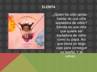 ELENITA

     ¿Quién ha oído jamás
       hablar de una niña
      sopladora de vidrio?
       Elenita es una niña
         que quiere ser
       sopladora de vidrio
       como su papá. Así
       que inicia un largo
      viaje para conseguir
         su sueño. Y al
             volver...
 