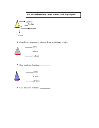 Las pirámides tienen: caras, aristas, vértices y cúspide.


           Cúspide
             Aristas

               Vértices


  Caras


6. Completan colocando el número de caras, aristas y vértices

          __________ caras

          __________aristas

          __________vértices



7. Cara basal con forma de:_______________


           __________ caras

           __________aristas

           __________vértices


8. Cara basal con forma de :______________
 