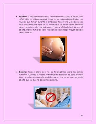 11
 Nicotina: El tabaquismo materno se ha señalado como el factor que
más incide en el bajo peso al nacer en los países desarrollados. Las
mujeres que fuman durante el embarazo tienen una y media veces
más probabilidades que las no fumadoras de tener bebés de bajo
peso, circunferencia craneal menor, muerte súbita infantil incluso el
aborto. Incluso fumar poco se relaciona con un riesgo mayor de bajo
peso al nacer.
 Cafeína: Parece claro que no es teratogénica para los bebes
humanos. Cuando la madre toma más de dos tazas de café o cinco
latas de refresco con cafeína al día corren dos veces más riesgo de
aborto que las que no consumen cafeína.
 