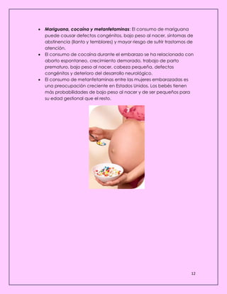 12
 Mariguana, cocaína y metanfetaminas: El consumo de mariguana
puede causar defectos congénitos, bajo peso al nacer, síntomas de
abstinencia (llanto y temblores) y mayor riesgo de sufrir trastornos de
atención.
 El consumo de cocaína durante el embarazo se ha relacionado con
aborto espontaneo, crecimiento demorado, trabajo de parto
prematuro, bajo peso al nacer, cabeza pequeña, defectos
congénitos y deterioro del desarrollo neurológico.
 El consumo de metanfetaminas entre las mujeres embarazadas es
una preocupación creciente en Estados Unidos. Los bebés tienen
más probabilidades de bajo peso al nacer y de ser pequeños para
su edad gestional que el resto.
 