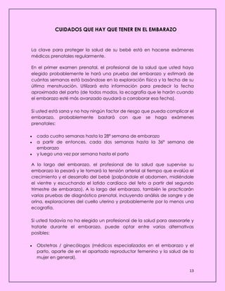 13
CUIDADOS QUE HAY QUE TENER EN EL EMBARAZO
La clave para proteger la salud de su bebé está en hacerse exámenes
médicos prenatales regularmente.
En el primer examen prenatal, el profesional de la salud que usted haya
elegido probablemente le hará una prueba del embarazo y estimará de
cuántas semanas está basándose en la exploración física y la fecha de su
última menstruación. Utilizará esta información para predecir la fecha
aproximada del parto (de todos modos, la ecografía que le harán cuando
el embarazo esté más avanzado ayudará a corroborar esa fecha).
Si usted está sana y no hay ningún factor de riesgo que pueda complicar el
embarazo, probablemente bastará con que se haga exámenes
prenatales:
 cada cuatro semanas hasta la 28ª semana de embarazo
 a partir de entonces, cada dos semanas hasta la 36ª semana de
embarazo
 y luego una vez por semana hasta el parto
A lo largo del embarazo, el profesional de la salud que supervise su
embarazo la pesará y le tomará la tensión arterial al tiempo que evalúa el
crecimiento y el desarrollo del bebé (palpándole el abdomen, midiéndole
el vientre y escuchando el latido cardíaco del feto a partir del segundo
trimestre de embarazo). A lo largo del embarazo, también le practicarán
varias pruebas de diagnóstico prenatal, incluyendo análisis de sangre y de
orina, exploraciones del cuello uterino y probablemente por lo menos una
ecografía.
Si usted todavía no ha elegido un profesional de la salud para asesorarle y
tratarle durante el embarazo, puede optar entre varias alternativas
posibles:
 Obstetras / ginecólogos (médicos especializados en el embarazo y el
parto, aparte de en el apartado reproductor femenino y la salud de la
mujer en general).
 
