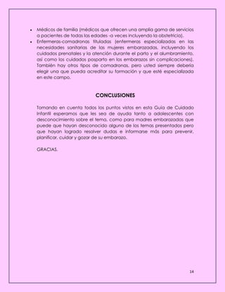 14
 Médicos de familia (médicos que ofrecen una amplia gama de servicios
a pacientes de todas las edades -a veces incluyendo la obstetricia).
 Enfermeras-comadronas tituladas (enfermeras especializadas en las
necesidades sanitarias de las mujeres embarazadas, incluyendo los
cuidados prenatales y la atención durante el parto y el alumbramiento,
así como los cuidados posparto en los embarazos sin complicaciones).
También hay otros tipos de comadronas, pero usted siempre debería
elegir una que pueda acreditar su formación y que esté especializada
en este campo.
CONCLUSIONES
Tomando en cuenta todos los puntos vistos en esta Guía de Cuidado
Infantil esperamos que les sea de ayuda tanto a adolescentes con
desconocimiento sobre el tema, como para madres embarazadas que
puede que hayan desconocido alguno de los temas presentados pero
que hayan logrado resolver dudas e informarse más para prevenir,
planificar, cuidar y gozar de su embarazo.
GRACIAS.
 