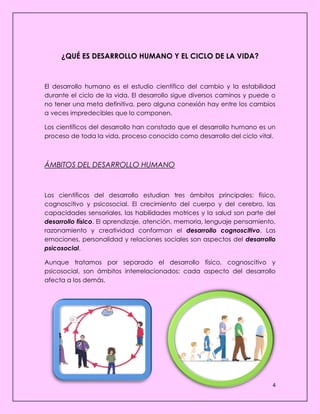 4
¿QUÉ ES DESARROLLO HUMANO Y EL CICLO DE LA VIDA?
El desarrollo humano es el estudio científico del cambio y la estabilidad
durante el ciclo de la vida. El desarrollo sigue diversos caminos y puede o
no tener una meta definitiva, pero alguna conexión hay entre los cambios
a veces impredecibles que lo componen.
Los científicos del desarrollo han constado que el desarrollo humano es un
proceso de toda la vida, proceso conocido como desarrollo del ciclo vital.
ÁMBITOS DEL DESARROLLO HUMANO
Los científicos del desarrollo estudian tres ámbitos principales: físico,
cognoscitivo y psicosocial. El crecimiento del cuerpo y del cerebro, las
capacidades sensoriales, las habilidades motrices y la salud son parte del
desarrollo físico. El aprendizaje, atención, memoria, lenguaje pensamiento,
razonamiento y creatividad conforman el desarrollo cognoscitivo. Las
emociones, personalidad y relaciones sociales son aspectos del desarrollo
psicosocial.
Aunque tratamos por separado el desarrollo físico, cognoscitivo y
psicosocial, son ámbitos interrelacionados: cada aspecto del desarrollo
afecta a los demás.
 
