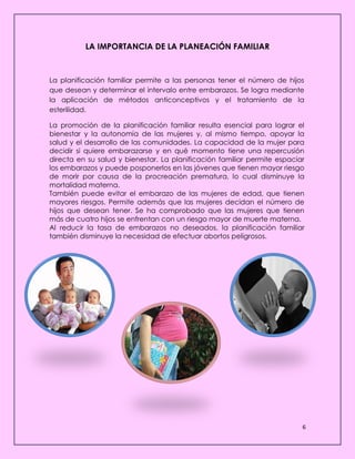 6
LA IMPORTANCIA DE LA PLANEACIÓN FAMILIAR
La planificación familiar permite a las personas tener el número de hijos
que desean y determinar el intervalo entre embarazos. Se logra mediante
la aplicación de métodos anticonceptivos y el tratamiento de la
esterilidad.
La promoción de la planificación familiar resulta esencial para lograr el
bienestar y la autonomía de las mujeres y, al mismo tiempo, apoyar la
salud y el desarrollo de las comunidades. La capacidad de la mujer para
decidir si quiere embarazarse y en qué momento tiene una repercusión
directa en su salud y bienestar. La planificación familiar permite espaciar
los embarazos y puede posponerlos en las jóvenes que tienen mayor riesgo
de morir por causa de la procreación prematura, lo cual disminuye la
mortalidad materna.
También puede evitar el embarazo de las mujeres de edad, que tienen
mayores riesgos. Permite además que las mujeres decidan el número de
hijos que desean tener. Se ha comprobado que las mujeres que tienen
más de cuatro hijos se enfrentan con un riesgo mayor de muerte materna.
Al reducir la tasa de embarazos no deseados, la planificación familiar
también disminuye la necesidad de efectuar abortos peligrosos.
 