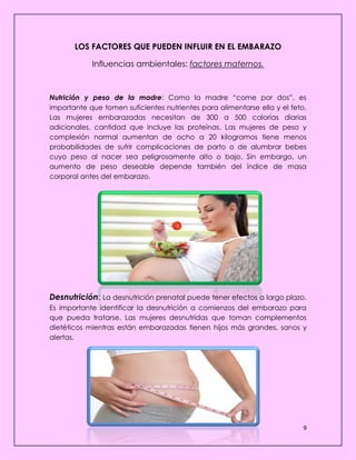 9
LOS FACTORES QUE PUEDEN INFLUIR EN EL EMBARAZO
Influencias ambientales: factores maternos.
Nutrición y peso de la madre: Como la madre “come por dos”, es
importante que tomen suficientes nutrientes para alimentarse ella y el feto.
Las mujeres embarazadas necesitan de 300 a 500 calorías diarias
adicionales, cantidad que incluye las proteínas. Las mujeres de peso y
complexión normal aumentan de ocho a 20 kilogramos tiene menos
probabilidades de sufrir complicaciones de parto o de alumbrar bebes
cuyo peso al nacer sea peligrosamente alto o bajo. Sin embargo, un
aumento de peso deseable depende también del índice de masa
corporal antes del embarazo.
Desnutrición: La desnutrición prenatal puede tener efectos a largo plazo.
Es importante identificar la desnutrición a comienzos del embarazo para
que pueda tratarse. Las mujeres desnutridas que toman complementos
dietéticos mientras están embarazadas tienen hijos más grandes, sanos y
alertas.
 
