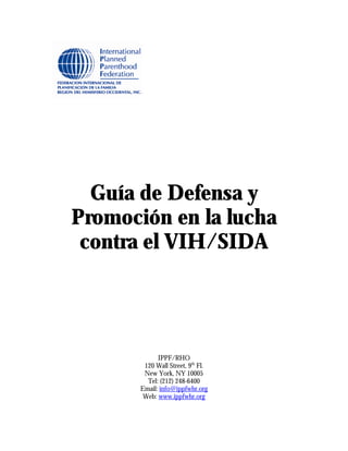 Guía de Defensa y
Promoción en la lucha
 contra el VIH/SIDA




             IPPF/RHO
        120 Wall Street, 9th Fl.
        New York, NY 10005
         Tel: (212) 248-6400
       Email: info@ippfwhr.org
        Web: www.ippfwhr.org
 