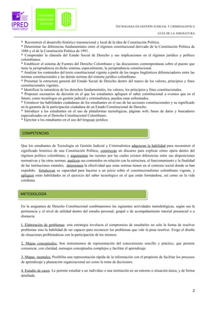 TECNOLOGIA EN GESTIÓN JUDICIAL Y CRIMINALISTICA

                                                                                              GUÍA DE LA ASIGNATURA


* Reconstruir el desarrollo histórico transnacional y local de la idea de Constitución Política.
* Determinar las diferencias fundamentales entre el régimen constitucional derivado de la Constitución Política de
1886 y el de la Constitución Política de 1991.
* Comprender la cláusula del Estado Social de Derecho y sus implicaciones en el régimen jurídico y político
colombianos.
* Establecer el sistema de Fuentes del Derecho Colombiano y las discusiones contemporáneas sobre el puesto que
tiene la jurisprudencia en dicho sistema, especialmente, la jurisprudencia constitucional.
* Analizar los contenidos del texto constitucional vigente a partir de los rasgos lingüísticos diferenciadores entre las
normas constitucionales y las demás normas del sistema jurídico colombiano.
* Presentar la estructura general del Estado Social de Derecho dentro del marco de los valores, principios y fines
constitucionales vigentes.
* Identificar la naturaleza de los derechos fundamentales, los valores, los principios y fines constitucionales.
* Proponer escenarios de decisión en el que los estudiantes apliquen el saber constitucional a eventos que en el
futuro, como tecnólogos en gestión judicial y criminalística, pueden estar enfrentados.
* Fortalecer las habilidades ciudadanas de los estudiantes en el uso de las acciones constitucionales y su significado
en la garantía de la participación ciudadana de un Estado Constitucional de Derecho.
* Introducir a los estudiantes en el uso de plataformas tecnológicas, páginas web, bases de datos y buscadores
especializados en el Derecho Constitucional Colombiano.
* Ejercitar a los estudiantes en el uso del lenguaje jurídico.


COMPETENCIAS


Que los estudiantes de Tecnología en Gestión Judicial y Criminalística adquieran la habilidad para reconstruir el
significado histórico de una Constitución Política, construyan un discurso para explicar cómo opera dentro del
régimen político colombiano, y argumenten las razones por las cuales existen diferencias entre sus disposiciones
normativas y las otras normas; analicen sus contenidos en relación con la estructura, el funcionamiento y la finalidad
de las instituciones estatales, determinen la efectividad que estas normas tienen en el contexto social donde se han
expedido, fortalezcan su capacidad para hacerse a un juicio sobre el constitucionalismo colombiano vigente, y
apliquen estas habilidades en el ejercicio del saber tecnológico en el que están formándose, así como en la vida
cotidiana.


METODOLOGÍA

En la asignatura de Derecho Constitucional combinaremos las siguientes actividades metodológicas, según sea la
pertinencia y el nivel de utilidad dentro del estudio personal, grupal o de acompañamiento tutorial presencial o a
distancia:

I. Elaboración de problemas: esta estrategia involucra el compromiso de enseñarles no solo la forma de resolver
problemas sino la habilidad de ser capaces para reconocer los problemas que vale la pena resolver. Exige el diseño
de situaciones problemáticas con la participación de los mismos.

2. Mapas conceptuales: Son instrumentos de representación del conocimiento sencillo y práctico, que permite
comunicar, con claridad, mensajes conceptuales complejos y facilitar el aprendizaje.

3. Mapas mentales: Posibilita una representación rápida de la información con el propósito de facilitar los procesos
de aprendizaje y planeación organizacional así como la toma de decisiones.

4. Estudio de casos: Le permite estudiar a un individuo o una institución en un entorno o situación única, y de forma
detallada.



                                                                                                                      2
 