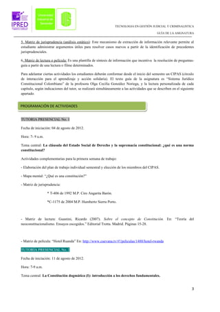 TECNOLOGIA EN GESTIÓN JUDICIAL Y CRIMINALISTICA

                                                                                             GUÍA DE LA ASIGNATURA


5. Matriz de jurisprudencia (análisis estático): Este mecanismo de extracción de información relevante permite al
estudiante administrar argumentos útiles para resolver casos nuevos a partir de la identificación de precedentes
jurisprudenciales.

6. Matriz de lectura o película: Es una plantilla de síntesis de información que incentiva la resolución de preguntas-
guía a partir de una lectura o filme determinados.

Para adelantar ciertas actividades los estudiantes deberán conformar desde el inicio del semestre un CIPAS (círculo
de interacción para el aprendizaje y acción solidaria). El texto guía de la asignatura es “Sistema Jurídico
Constitucional Colombiano” de la profesora Olga Cecilia González Noriega, y la lectura personalizada de cada
capítulo, según indicaciones del tutor, se realizará simultáneamente a las actividades que se describen en el siguiente
apartado.


PROGRAMACIÓN DE ACTIVIDADES


TUTORIA PRESENCIAL No. 1

Fecha de iniciación: 04 de agosto de 2012.

Hora: 7- 9 a.m.

Tema central: La cláusula del Estado Social de Derecho y la supremacía constitucional: ¿qué es una norma
constitucional?

Actividades complementarias para la primera semana de trabajo:

- Elaboración del plan de trabajo individual semestral y elección de los miembros del CIPAS.

- Mapa mental: “¿Qué es una constitución?”

- Matriz de jurisprudencia:

                  * T-406 de 1992 M.P. Ciro Angarita Barón.

                  *C-1175 de 2004 M.P. Humberto Sierra Porto.



- Matriz de lectura: Guastini, Ricardo (2007). Sobre el concepto de Constitución. En: “Teoría del
neoconstitucionalismo. Ensayos escogidos.” Editorial Trotta. Madrid. Páginas 15-28.



- Matriz de película: “Hotel Ruanda” En: http://www.cuevana.tv/#!/peliculas/1488/hotel-rwanda

TUTORÍA PRESENCIAL No. 2

Fecha de iniciación: 11 de agosto de 2012.

Hora: 7-9 a.m.

Tema central: La Constitución dogmática (I): introducción a los derechos fundamentales.


                                                                                                                     3
 
