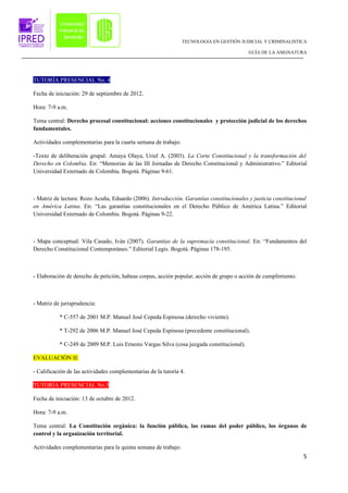 TECNOLOGIA EN GESTIÓN JUDICIAL Y CRIMINALISTICA

                                                                                           GUÍA DE LA ASIGNATURA




TUTORÍA PRESENCIAL No. 4

Fecha de iniciación: 29 de septiembre de 2012.

Hora: 7-9 a.m.

Tema central: Derecho procesal constitucional: acciones constitucionales y protección judicial de los derechos
fundamentales.

Actividades complementarias para la cuarta semana de trabajo:

-Texto de deliberación grupal: Amaya Olaya, Uriel A. (2003). La Corte Constitucional y la transformación del
Derecho en Colombia. En: “Memorias de las III Jornadas de Derecho Constitucional y Administrativo.” Editorial
Universidad Externado de Colombia. Bogotá. Páginas 9-61.



- Matriz de lectura: Rozo Acuña, Eduardo (2006). Introducción. Garantías constitucionales y justicia constitucional
en América Latina. En: “Las garantías constitucionales en el Derecho Público de América Latina.” Editorial
Universidad Externado de Colombia. Bogotá. Páginas 9-22.



- Mapa conceptual: Vila Casado, Iván (2007). Garantías de la supremacía constitucional. En: “Fundamentos del
Derecho Constitucional Contemporáneo.” Editorial Legis. Bogotá. Páginas 178-195.



- Elaboración de derecho de petición, habeas corpus, acción popular, acción de grupo o acción de cumplimiento.



- Matriz de jurisprudencia:

           * C-557 de 2001 M.P. Manuel José Cepeda Espinosa (derecho viviente).

           * T-292 de 2006 M.P. Manuel José Cepeda Espinosa (precedente constitucional).

           * C-249 de 2009 M.P. Luis Ernesto Vargas Silva (cosa juzgada constitucional).

EVALUACIÓN II:

- Calificación de las actividades complementarias de la tutoría 4.

TUTORÍA PRESENCIAL No.5

Fecha de iniciación: 13 de octubre de 2012.

Hora: 7-9 a.m.

Tema central: La Constitución orgánica: la función pública, las ramas del poder público, los órganos de
control y la organización territorial.

Actividades complementarias para la quinta semana de trabajo:
                                                                                                                 5
 