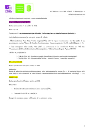 TECNOLOGIA EN GESTIÓN JUDICIAL Y CRIMINALISTICA

                                                                                           GUÍA DE LA ASIGNATURA


- Elaboración de un organigrama y visita a entidad pública.

TUTORÍA PRESENCIAL No.6

Fecha de iniciación: 27 de octubre de 2012.

Hora: 7-9 a.m.

Tema central: Los mecanismos de participación ciudadana y la reforma a la Constitución Política.

Actividades complementarias para sexta semana de trabajo:

- Matriz de lectura: Pace, Alejo. Varela, Joaquín (1995). Sobre la rigidez constitucional. En: “La rigidez de las
constituciones escritas.” Centro de Estudios Constitucionales. Cuadernos y debates No. 58. Madrid. Páginas 81-96.

- Mapa conceptual: Vila Casado, Iván (2007). La democracia en la Constitución Política de 1991. En:
“Fundamentos del Derecho Constitucional Contemporáneo.” Editorial Legis. Bogotá. Páginas 433-453.

- Matriz de jurisprudencia:

           * C-141 de 2010 M.P. Humberto Antonio Sierra Porto (referendo - sustitución constitucional).
           * C-816 de 2004 M.P. Jaime Córdoba Triviño y Rodrigo Uprimny Yepes (acto legislativo).

EVALUACIÓN III:

Fecha de realización: 10 de noviembre de 2012.

Modalidad:
Previo de selección múltiple con única respuesta sobre la temática de las tutorías 5 y 6. A la nota del previo se le
debe sumar la calificación total de las actividades complementarias de las mencionadas tutorías. Porcentaje: 33.33%

OPCIONAL:

Fecha de realización: 17 de noviembre de 2012.

Modalidad:

   -    Examen de selección múltiple con única respuesta (50%).

   -    Sustentación oral de un caso (50%).

Este previo reemplaza la peor calificación de los anteriores cortes.




                                                                                                                  6
 