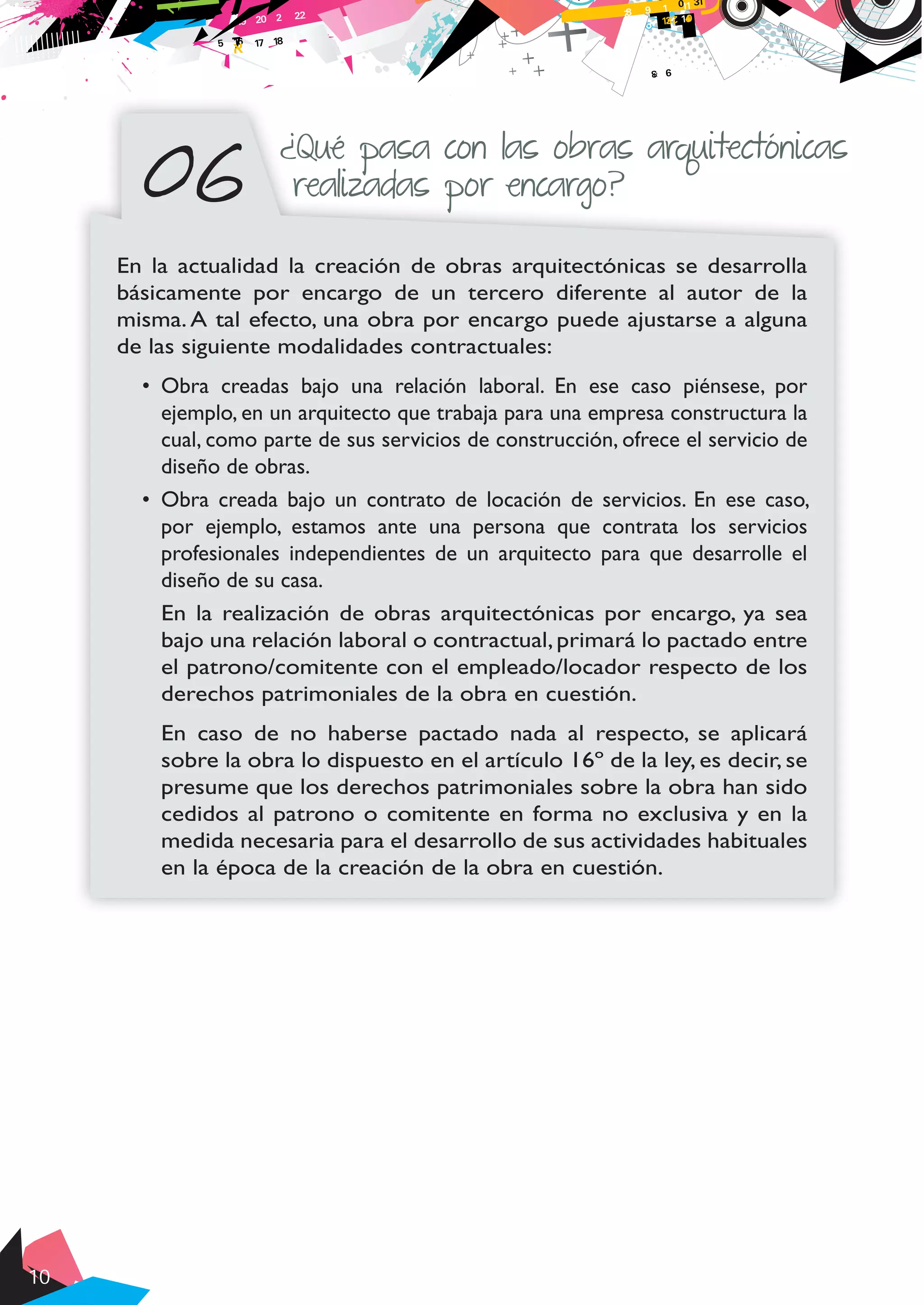 10
06
¿Qué pasa con las obras arquitectónicas
realizadas por encargo?
En la actualidad la creación de obras arquitectónicas se desarrolla
básicamente por encargo de un tercero diferente al autor de la
misma. A tal efecto, una obra por encargo puede ajustarse a alguna
de las siguiente modalidades contractuales:
•	 Obra creadas bajo una relación laboral. En ese caso piénsese, por
ejemplo, en un arquitecto que trabaja para una empresa constructura la
cual, como parte de sus servicios de construcción, ofrece el servicio de
diseño de obras.
•	 Obra creada bajo un contrato de locación de servicios. En ese caso,
por ejemplo, estamos ante una persona que contrata los servicios
profesionales independientes de un arquitecto para que desarrolle el
diseño de su casa.
En la realización de obras arquitectónicas por encargo, ya sea
bajo una relación laboral o contractual, primará lo pactado entre
el patrono/comitente con el empleado/locador respecto de los
derechos patrimoniales de la obra en cuestión.
En caso de no haberse pactado nada al respecto, se aplicará
sobre la obra lo dispuesto en el artículo 16º de la ley, es decir, se
presume que los derechos patrimoniales sobre la obra han sido
cedidos al patrono o comitente en forma no exclusiva y en la
medida necesaria para el desarrollo de sus actividades habituales
en la época de la creación de la obra en cuestión.
 