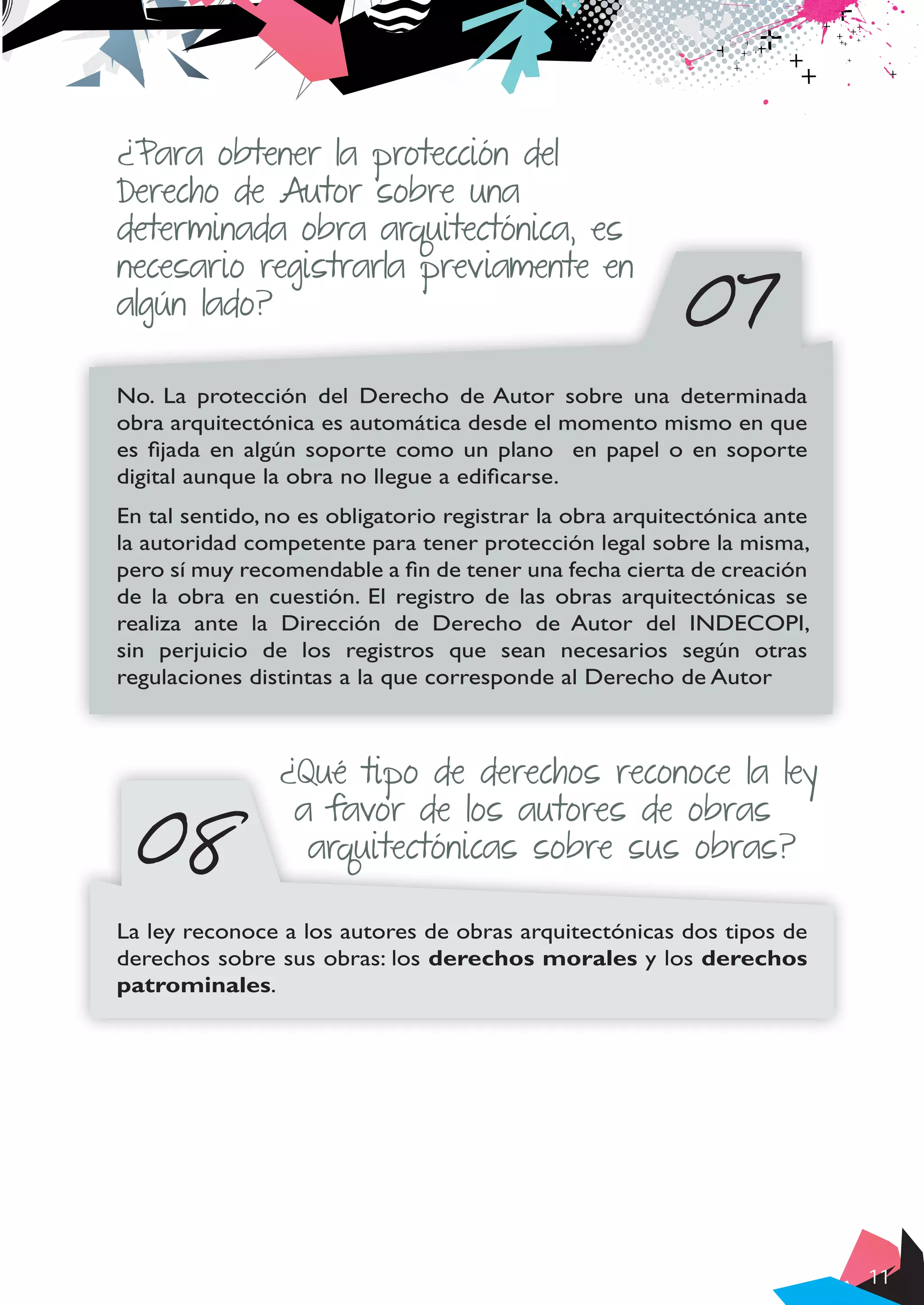 11
07
¿Para obtener la protección del
Derecho de Autor sobre una
determinada obra arquitectónica, es
necesario registrarla previamente en
algún lado?
No. La protección del Derecho de Autor sobre una determinada
obra arquitectónica es automática desde el momento mismo en que
es fijada en algún soporte como un plano en papel o en soporte
digital aunque la obra no llegue a edificarse.
En tal sentido, no es obligatorio registrar la obra arquitectónica ante
la autoridad competente para tener protección legal sobre la misma,
pero sí muy recomendable a fin de tener una fecha cierta de creación
de la obra en cuestión. El registro de las obras arquitectónicas se
realiza ante la Dirección de Derecho de Autor del INDECOPI,
sin perjuicio de los registros que sean necesarios según otras
regulaciones distintas a la que corresponde al Derecho de Autor
08
¿Qué tipo de derechos reconoce la ley
a favor de los autores de obras
arquitectónicas sobre sus obras?
La ley reconoce a los autores de obras arquitectónicas dos tipos de
derechos sobre sus obras: los derechos morales y los derechos
patrominales.
 