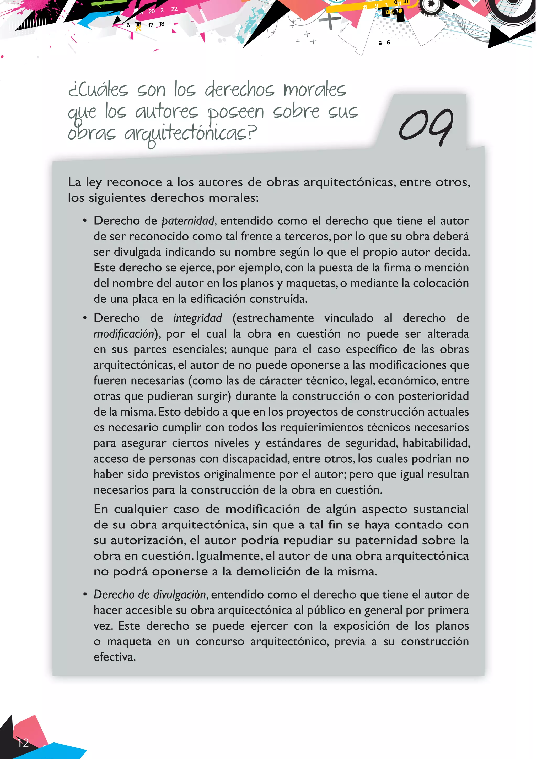 12
09
¿Cuáles son los derechos morales
que los autores poseen sobre sus
obras arquitectónicas?
La ley reconoce a los autores de obras arquitectónicas, entre otros,
los siguientes derechos morales:
•	 Derecho de paternidad, entendido como el derecho que tiene el autor
de ser reconocido como tal frente a terceros,por lo que su obra deberá
ser divulgada indicando su nombre según lo que el propio autor decida.
Este derecho se ejerce,por ejemplo,con la puesta de la firma o mención
del nombre del autor en los planos y maquetas,o mediante la colocación
de una placa en la edificación construída.
•	 Derecho de integridad (estrechamente vinculado al derecho de
modificación), por el cual la obra en cuestión no puede ser alterada
en sus partes esenciales; aunque para el caso específico de las obras
arquitectónicas,el autor de no puede oponerse a las modificaciones que
fueren necesarias (como las de cáracter técnico, legal, económico, entre
otras que pudieran surgir) durante la construcción o con posterioridad
de la misma.Esto debido a que en los proyectos de construcción actuales
es necesario cumplir con todos los requierimientos técnicos necesarios
para asegurar ciertos niveles y estándares de seguridad, habitabilidad,
acceso de personas con discapacidad, entre otros, los cuales podrían no
haber sido previstos originalmente por el autor; pero que igual resultan
necesarios para la construcción de la obra en cuestión.
En cualquier caso de modificación de algún aspecto sustancial
de su obra arquitectónica, sin que a tal fin se haya contado con
su autorización, el autor podría repudiar su paternidad sobre la
obra en cuestión.Igualmente,el autor de una obra arquitectónica
no podrá oponerse a la demolición de la misma.
•	 Derecho de divulgación, entendido como el derecho que tiene el autor de
hacer accesible su obra arquitectónica al público en general por primera
vez. Este derecho se puede ejercer con la exposición de los planos
o maqueta en un concurso arquitectónico, previa a su construcción
efectiva.
 