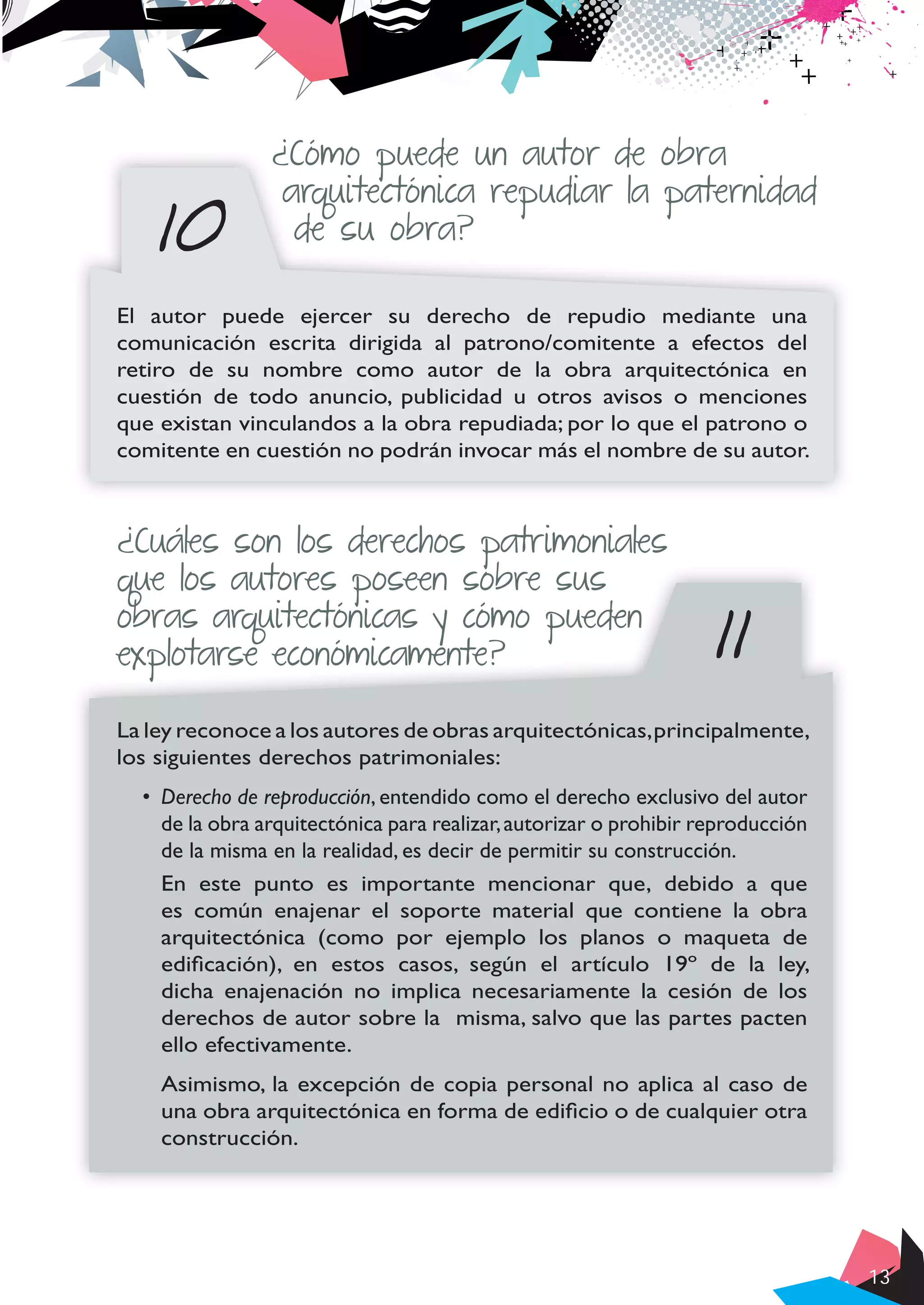 13
10
¿Cómo puede un autor de obra
arquitectónica repudiar la paternidad
de su obra?
El autor puede ejercer su derecho de repudio mediante una
comunicación escrita dirigida al patrono/comitente a efectos del
retiro de su nombre como autor de la obra arquitectónica en
cuestión de todo anuncio, publicidad u otros avisos o menciones
que existan vinculandos a la obra repudiada; por lo que el patrono o
comitente en cuestión no podrán invocar más el nombre de su autor.
11
¿Cuáles son los derechos patrimoniales
que los autores poseen sobre sus
obras arquitectónicas y cómo pueden
explotarse económicamente?
La ley reconoce a los autores de obras arquitectónicas,principalmente,
los siguientes derechos patrimoniales:
•	 Derecho de reproducción, entendido como el derecho exclusivo del autor
de la obra arquitectónica para realizar,autorizar o prohibir reproducción
de la misma en la realidad, es decir de permitir su construcción.
En este punto es importante mencionar que, debido a que
es común enajenar el soporte material que contiene la obra
arquitectónica (como por ejemplo los planos o maqueta de
edificación), en estos casos, según el artículo 19º de la ley,
dicha enajenación no implica necesariamente la cesión de los
derechos de autor sobre la misma, salvo que las partes pacten
ello efectivamente.
Asimismo, la excepción de copia personal no aplica al caso de
una obra arquitectónica en forma de edificio o de cualquier otra
construcción.
 
