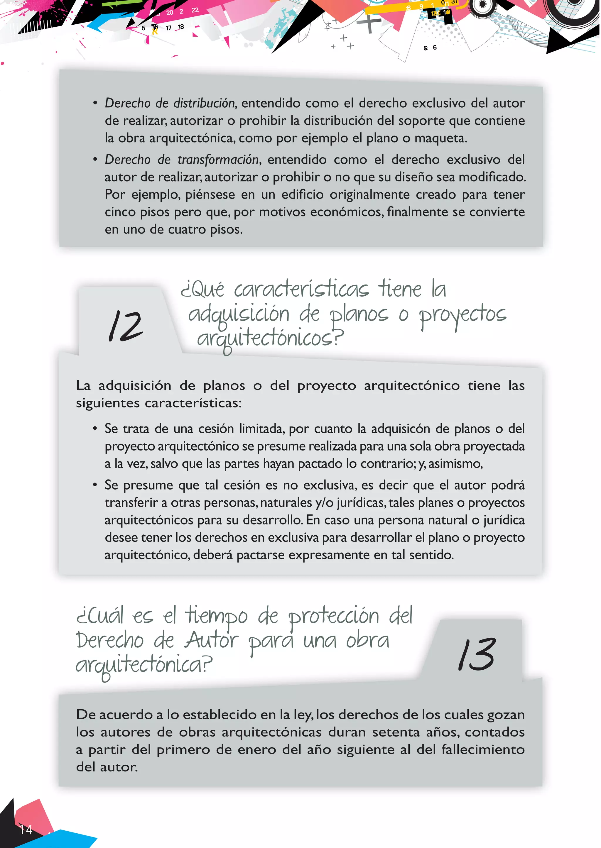 14
•	 Derecho de distribución, entendido como el derecho exclusivo del autor
de realizar, autorizar o prohibir la distribución del soporte que contiene
la obra arquitectónica, como por ejemplo el plano o maqueta.
•	 Derecho de transformación, entendido como el derecho exclusivo del
autor de realizar,autorizar o prohibir o no que su diseño sea modificado.
Por ejemplo, piénsese en un edificio originalmente creado para tener
cinco pisos pero que, por motivos económicos, finalmente se convierte
en uno de cuatro pisos.
12
¿Qué características tiene la
adquisición de planos o proyectos
arquitectónicos?
La adquisición de planos o del proyecto arquitectónico tiene las
siguientes características:
•	 Se trata de una cesión limitada, por cuanto la adquisicón de planos o del
proyecto arquitectónico se presume realizada para una sola obra proyectada
a la vez,salvo que las partes hayan pactado lo contrario;y,asimismo,
•	 Se presume que tal cesión es no exclusiva, es decir que el autor podrá
transferir a otras personas,naturales y/o jurídicas,tales planes o proyectos
arquitectónicos para su desarrollo. En caso una persona natural o jurídica
desee tener los derechos en exclusiva para desarrollar el plano o proyecto
arquitectónico, deberá pactarse expresamente en tal sentido.
13
¿Cuál es el tiempo de protección del
Derecho de Autor para una obra
arquitectónica?
De acuerdo a lo establecido en la ley,los derechos de los cuales gozan
los autores de obras arquitectónicas duran setenta años, contados
a partir del primero de enero del año siguiente al del fallecimiento
del autor.
 