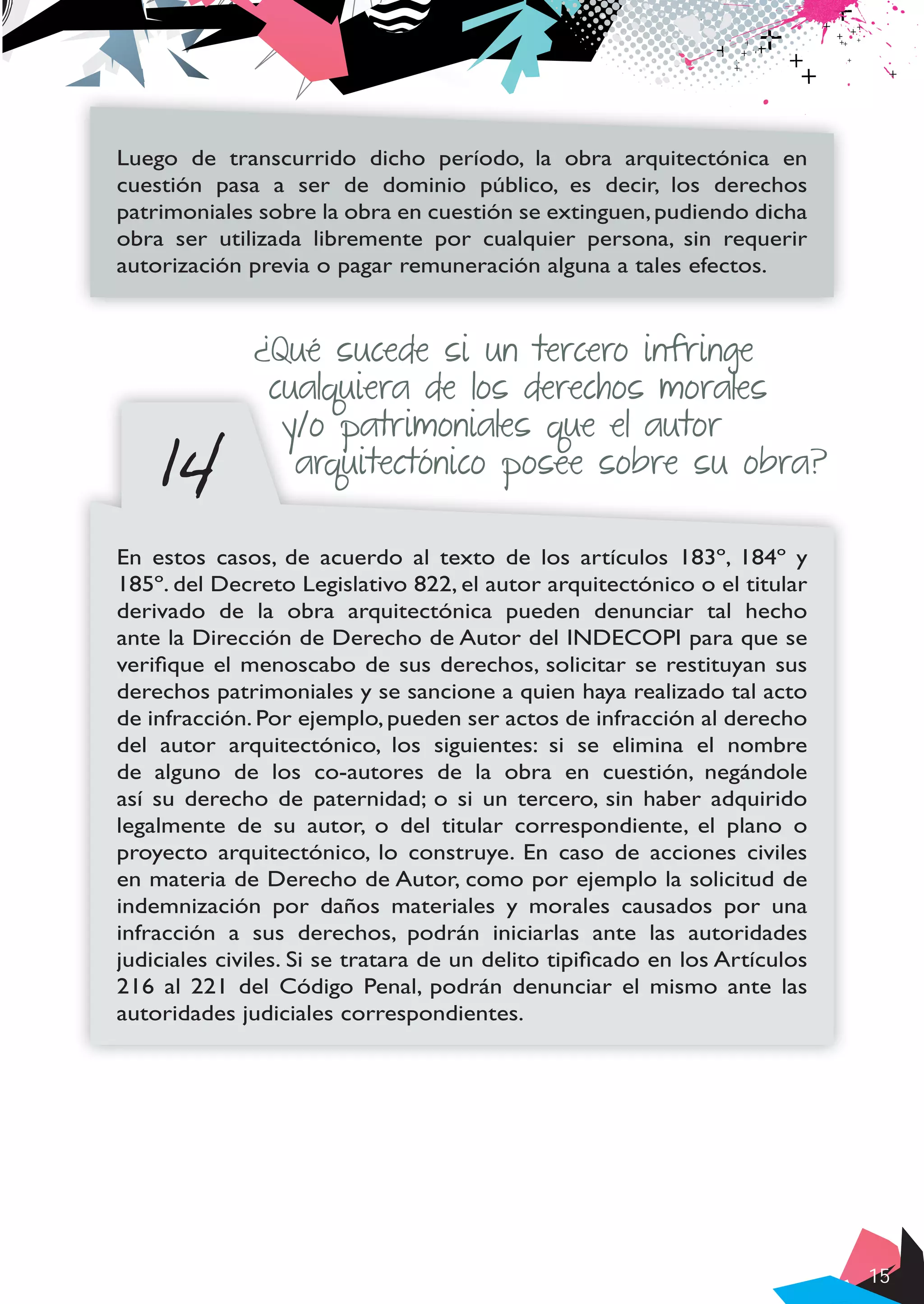15
Luego de transcurrido dicho período, la obra arquitectónica en
cuestión pasa a ser de dominio público, es decir, los derechos
patrimoniales sobre la obra en cuestión se extinguen,pudiendo dicha
obra ser utilizada libremente por cualquier persona, sin requerir
autorización previa o pagar remuneración alguna a tales efectos.
14
¿Qué sucede si un tercero infringe
cualquiera de los derechos morales
y/o patrimoniales que el autor
arquitectónico posee sobre su obra?
En estos casos, de acuerdo al texto de los artículos 183º, 184º y
185º. del Decreto Legislativo 822, el autor arquitectónico o el titular
derivado de la obra arquitectónica pueden denunciar tal hecho
ante la Dirección de Derecho de Autor del INDECOPI para que se
verifique el menoscabo de sus derechos, solicitar se restituyan sus
derechos patrimoniales y se sancione a quien haya realizado tal acto
de infracción. Por ejemplo, pueden ser actos de infracción al derecho
del autor arquitectónico, los siguientes: si se elimina el nombre
de alguno de los co-autores de la obra en cuestión, negándole
así su derecho de paternidad; o si un tercero, sin haber adquirido
legalmente de su autor, o del titular correspondiente, el plano o
proyecto arquitectónico, lo construye. En caso de acciones civiles
en materia de Derecho de Autor, como por ejemplo la solicitud de
indemnización por daños materiales y morales causados por una
infracción a sus derechos, podrán iniciarlas ante las autoridades
judiciales civiles. Si se tratara de un delito tipificado en los Artículos
216 al 221 del Código Penal, podrán denunciar el mismo ante las
autoridades judiciales correspondientes.
 