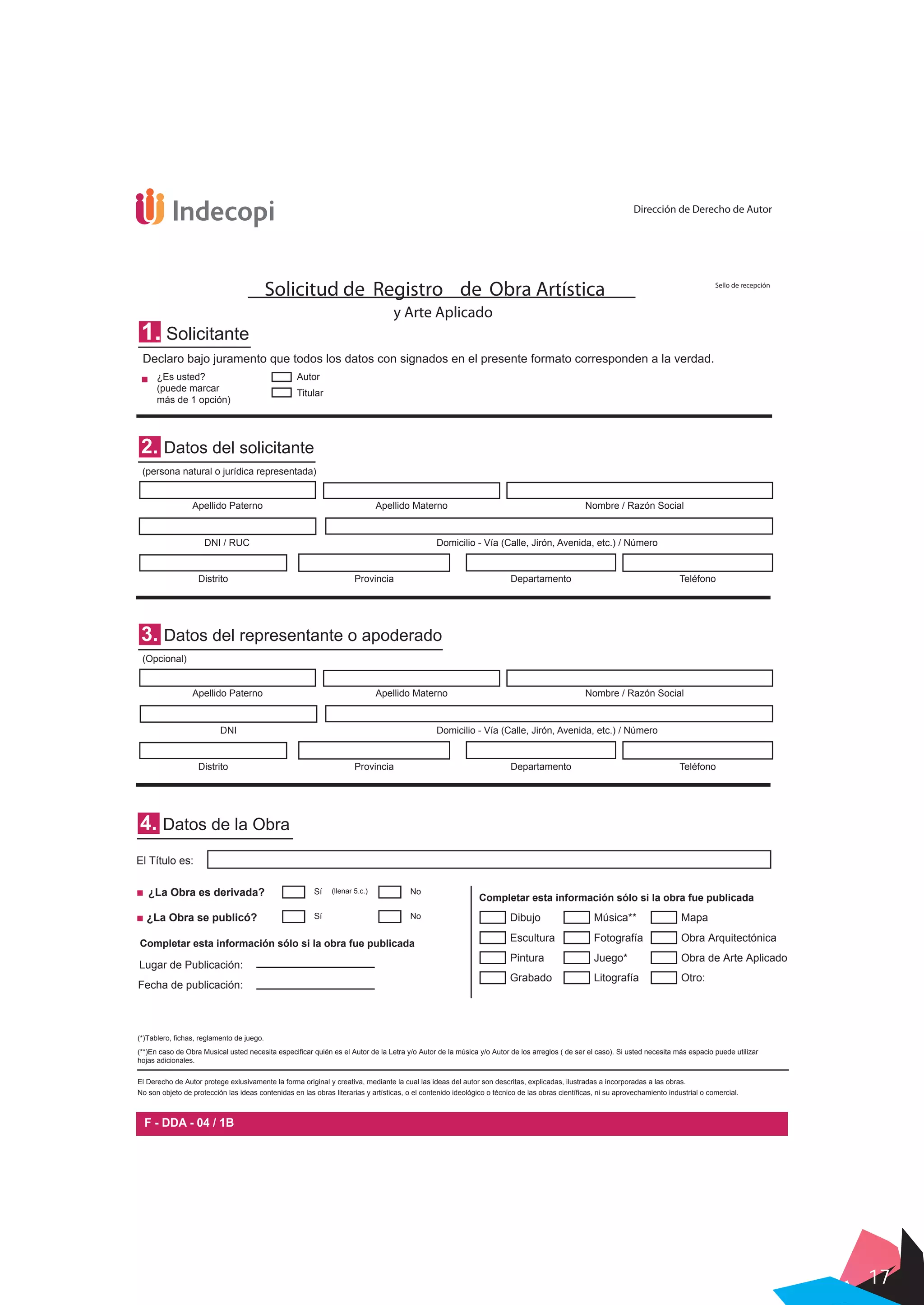 17
4. Datos de la Obra
El Título es:
Sí No¿La Obra se publicó?
¿La Obra es derivada?
Dibujo
(*)Tablero, fichas, reglamento de juego.
(**)En caso de Obra Musical usted necesita especificar quién es el Autor de la Letra y/o Autor de la música y/o Autor de los arreglos ( de ser el caso). Si usted necesita más espacio puede utilizar
hojas adicionales.
El Derecho de Autor protege exlusivamente la forma original y creativa, mediante la cual las ideas del autor son descritas, explicadas, ilustradas a incorporadas a las obras.
No son objeto de protección las ideas contenidas en las obras literarias y artísticas, o el contenido ideológico o técnico de las obras científicas, ni su aprovechamiento industrial o comercial.
Fecha de publicación:
Lugar de Publicación:
Completar esta información sólo si la obra fue publicada
Completar esta información sólo si la obra fue publicada
1. Solicitante
Declaro bajo juramento que todos los datos con signados en el presente formato corresponden a la verdad.
2. Datos del solicitante
(persona natural o jurídica representada)
(Opcional)
Apellido Materno Nombre / Razón Social
Domicilio - Vía (Calle, Jirón, Avenida, etc.) / Número
Provincia Departamento Teléfono
Apellido Paterno
DNI / RUC
Distrito
3. Datos del representante o apoderado
Apellido Materno Nombre / Razón Social
Domicilio - Vía (Calle, Jirón, Avenida, etc.) / Número
Provincia Departamento Teléfono
Apellido Paterno
DNI
Distrito
¿Es usted?
(puede marcar
más de 1 opción)
Autor
Titular
Solicitud de Registro de Obra Artística
y Arte Aplicado
F - DDA - 04 / 1B
Dirección de Derecho de Autor
Sello de recepción
Sí No(llenar 5.c.)
Escultura
Pintura
Grabado
Música**
Fotografía
Juego*
Litografía
Mapa
Obra Arquitectónica
Obra de Arte Aplicado
Otro:
 